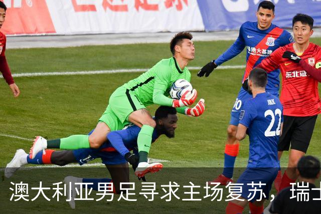 澳大利亚男足寻求主场复苏，瑞士男足客场表现强劲！