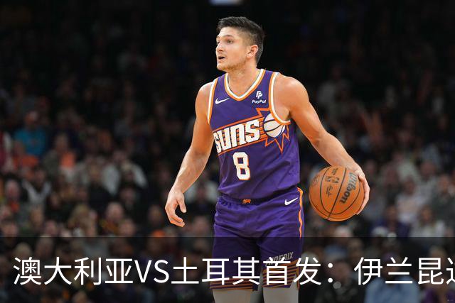 澳大利亚VS土耳其首发：伊兰昆达先发 居勒尔恰10出战