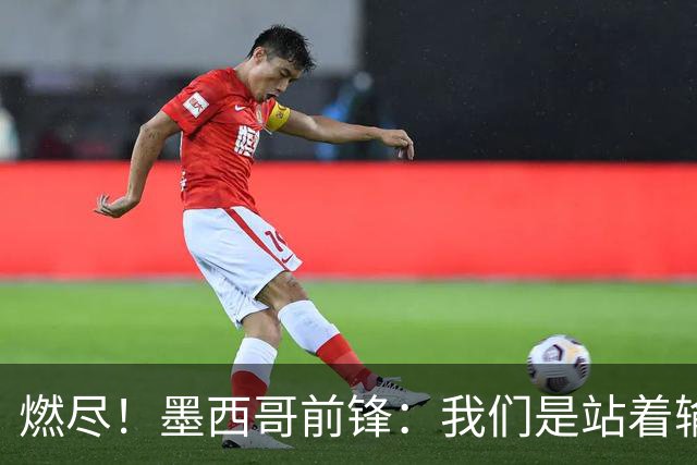 燃尽！墨西哥前锋：我们是站着输的，我们证明自己能与强敌掰手腕