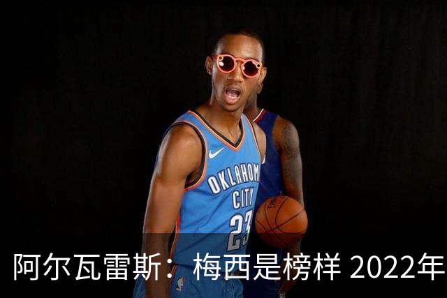 阿尔瓦雷斯：梅西是榜样 2022年决赛球衣差点丢了 现在还留着