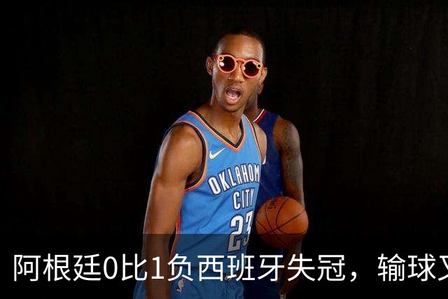 阿根廷0比1负西班牙失冠，输球又输人全队仅梅西配得上尊重