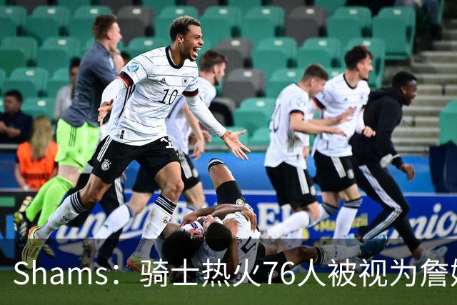 Shams：骑士热火76人被视为詹姆斯争夺战中最具竞争力的领跑球队